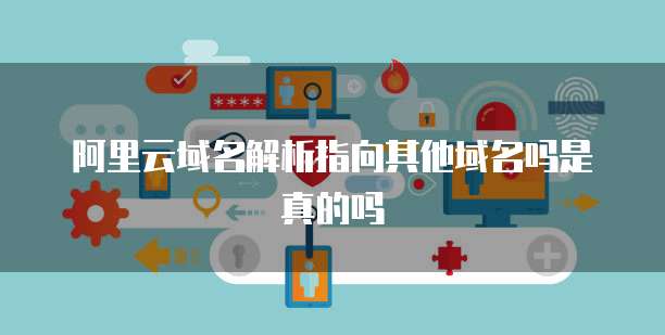 阿里云域名解析指向其他域名吗是真的吗