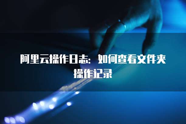 阿里云操作日志：如何查看文件夹操作记录