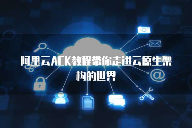 阿里云ACK教程带你走进云原生架构的世界