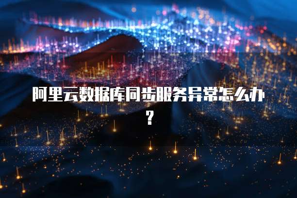 阿里云数据库同步服务异常怎么办？