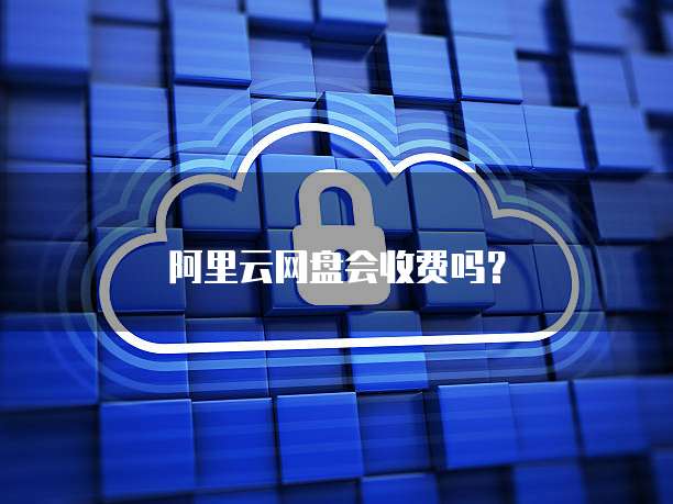 阿里云网盘会收费吗？