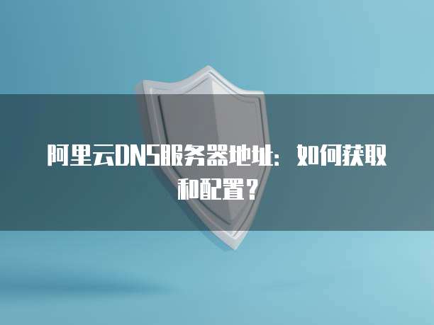 阿里云DNS服务器地址：如何获取和配置？