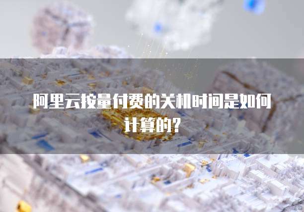 阿里云按量付费的关机时间是如何计算的？