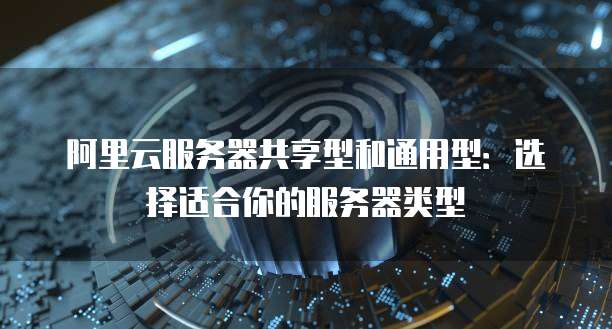 阿里云服务器共享型和通用型：选择适合你的服务器类型