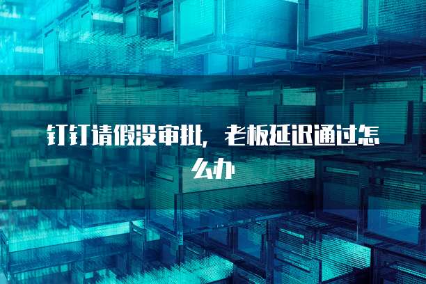 钉钉请假没审批，老板延迟通过怎么办