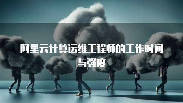 阿里云计算运维工程师的工作时间与强度