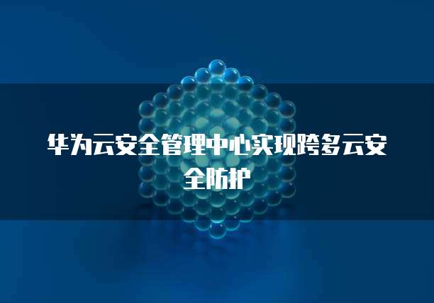华为云安全管理中心实现跨多云安全防护