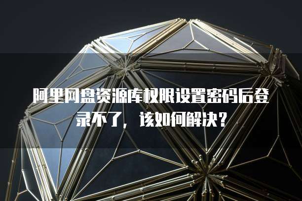 阿里网盘资源库权限设置密码后登录不了，该如何解决？