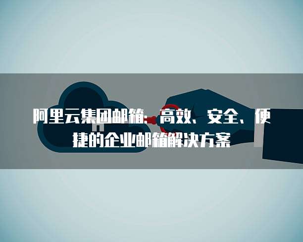 阿里云集团邮箱：高效、安全、便捷的企业邮箱解决方案