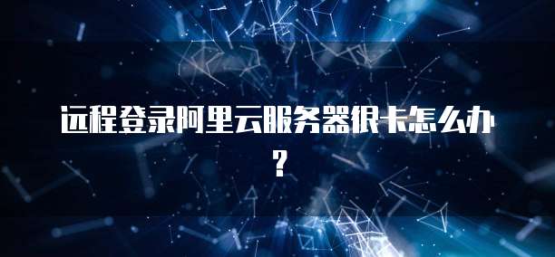 远程登录阿里云服务器很卡怎么办？