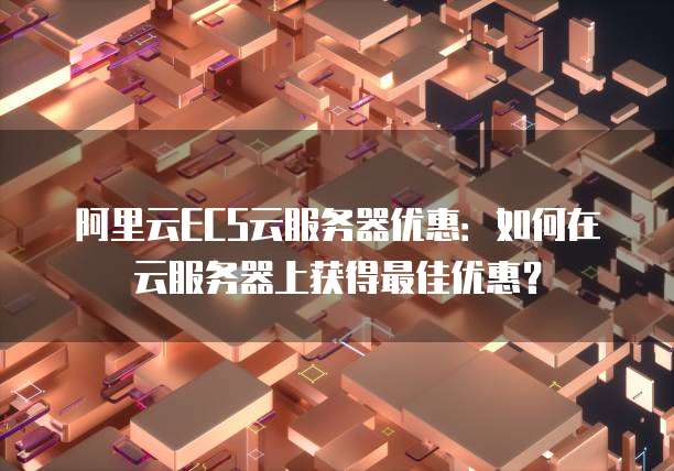阿里云ECS云服务器优惠：如何在云服务器上获得最佳优惠？