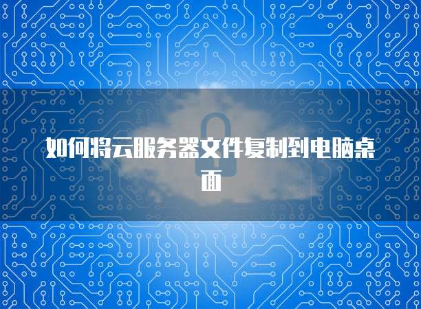 如何将云服务器文件复制到电脑桌面