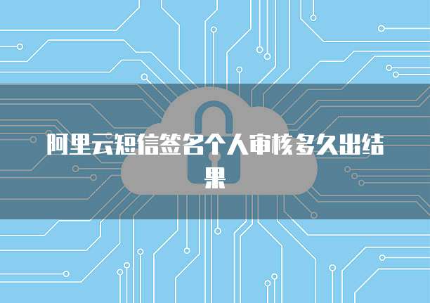阿里云短信签名个人审核多久出结果