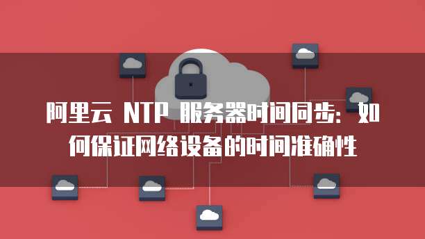 阿里云 NTP 服务器时间同步：如何保证网络设备的时间准确性