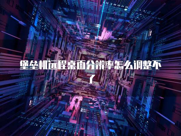堡垒机远程桌面分辨率怎么调整不了