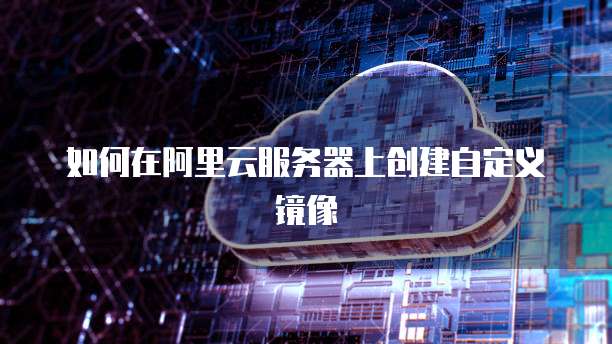 如何在阿里云服务器上创建自定义镜像