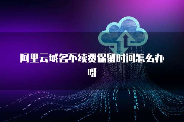 阿里云域名不续费保留时间怎么办呀