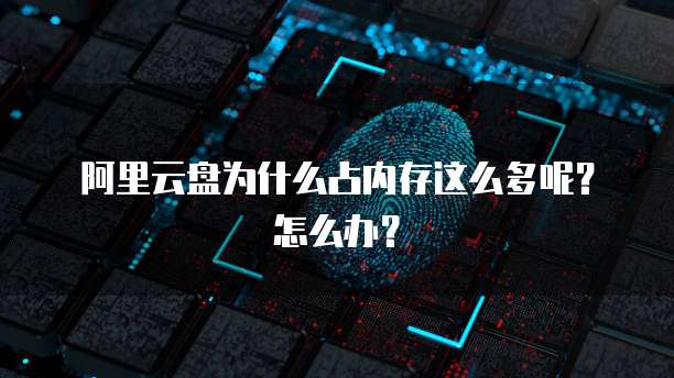 阿里云盘为什么占内存这么多呢？怎么办？