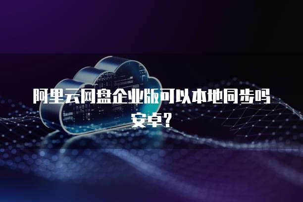 阿里云网盘企业版可以本地同步吗安卓？