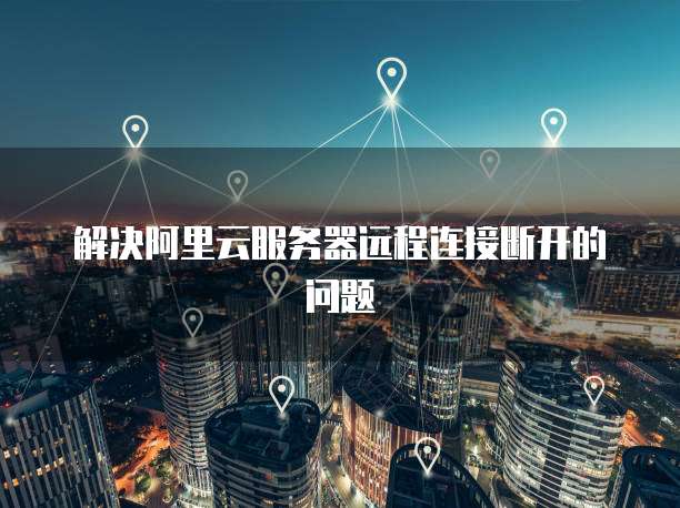 解决阿里云服务器远程连接断开的问题