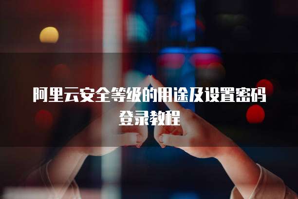 阿里云安全等级的用途及设置密码登录教程