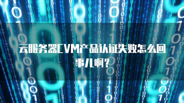 云服务器CVM产品认证失败怎么回事儿啊？