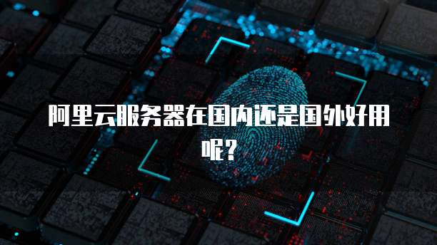 阿里云服务器在国内还是国外好用呢？