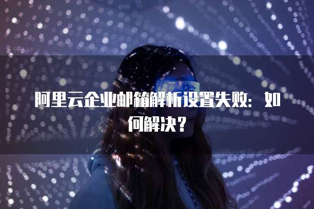 阿里云企业邮箱解析设置失败：如何解决？