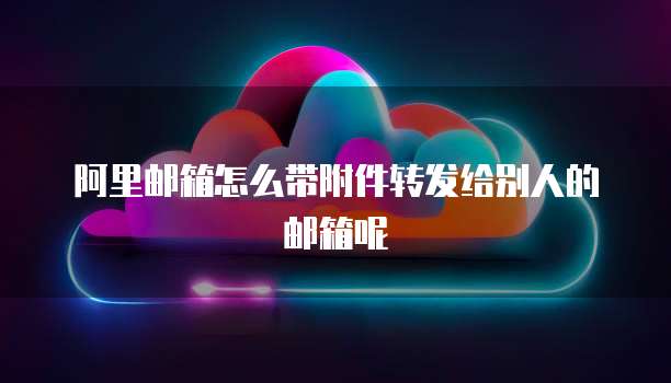 阿里邮箱怎么带附件转发给别人的邮箱呢
