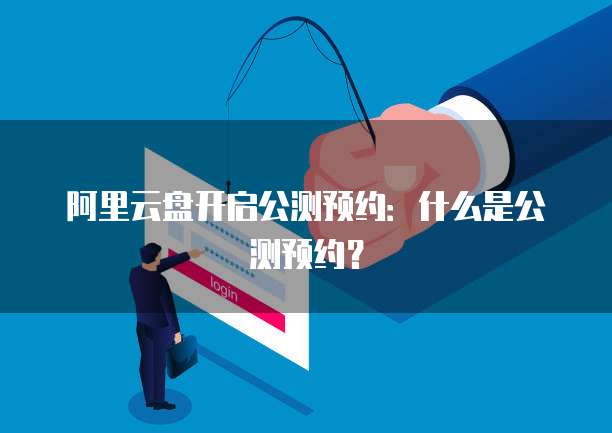 阿里云盘开启公测预约：什么是公测预约？