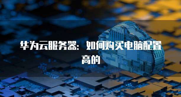 华为云服务器：如何购买电脑配置高的