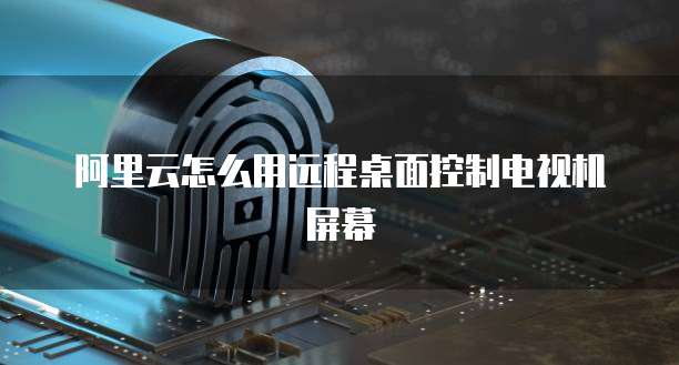 阿里云怎么用远程桌面控制电视机屏幕