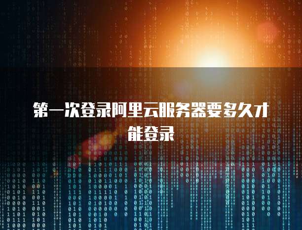 第一次登录阿里云服务器要多久才能登录