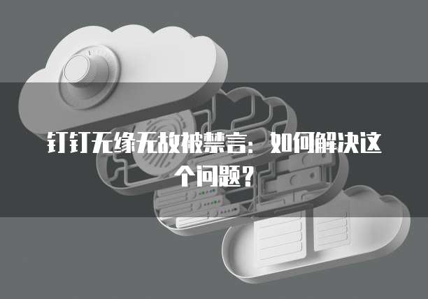钉钉无缘无故被禁言：如何解决这个问题？