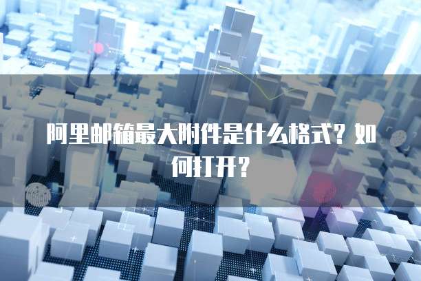 阿里邮箱最大附件是什么格式？如何打开？