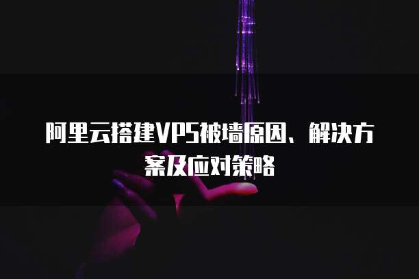 阿里云搭建VPS被墙原因、解决方案及应对策略