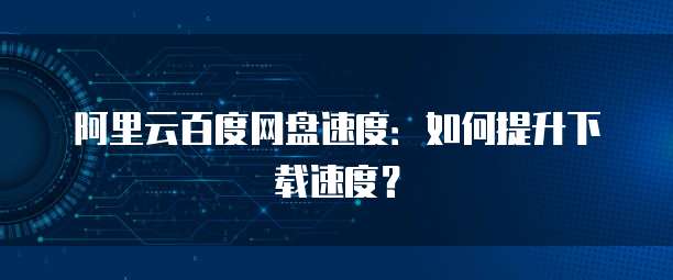 阿里云百度网盘速度：如何提升下载速度？