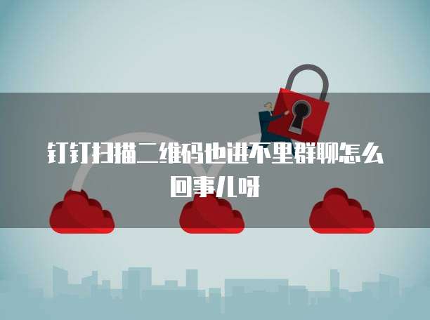 钉钉扫描二维码也进不里群聊怎么回事儿呀