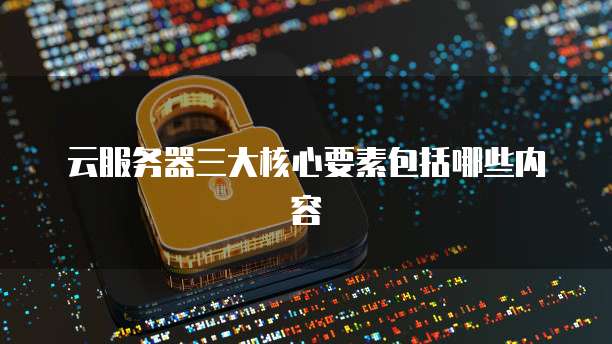 云服务器三大核心要素包括哪些内容
