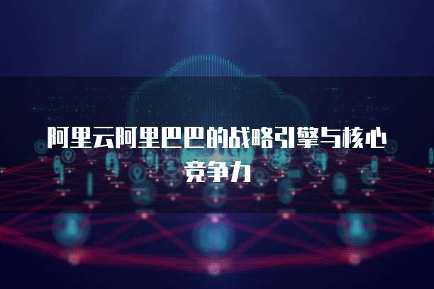 阿里云阿里巴巴的战略引擎与核心竞争力