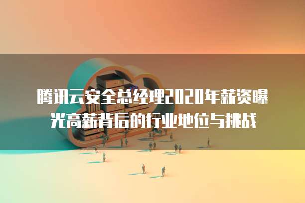 腾讯云安全总经理2020年薪资曝光高薪背后的行业地位与挑战