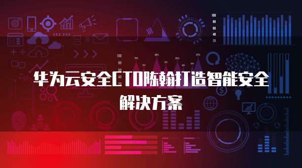 华为云安全CTO陈翰打造智能安全解决方案