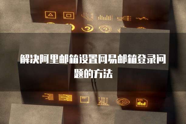 解决阿里邮箱设置网易邮箱登录问题的方法