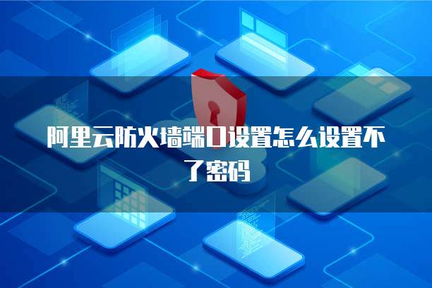 阿里云防火墙端口设置怎么设置不了密码