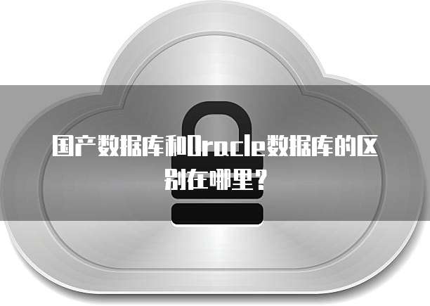 国产数据库和Oracle数据库的区别在哪里？