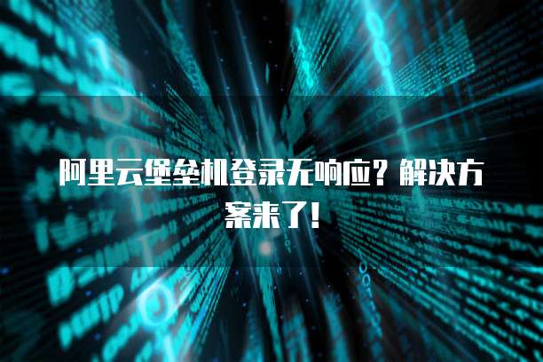 阿里云堡垒机登录无响应？解决方案来了！