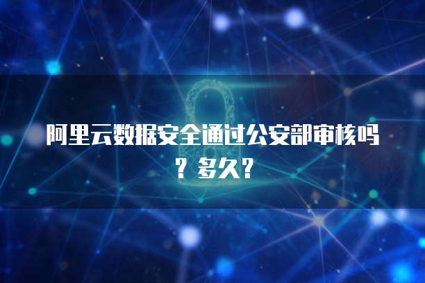 阿里云数据安全通过公安部审核吗？多久？