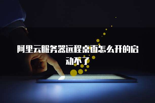 阿里云服务器远程桌面怎么开的启动不了