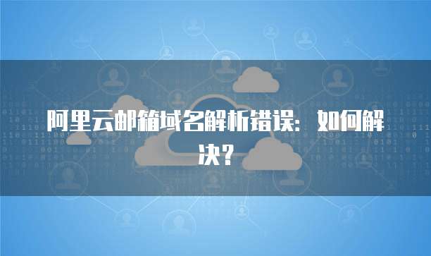 阿里云邮箱域名解析错误：如何解决？