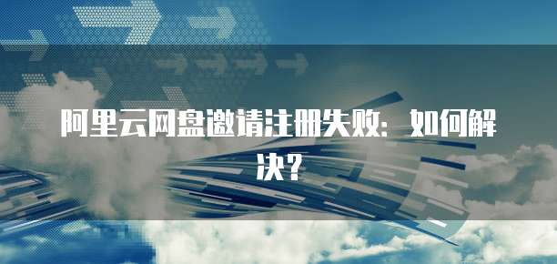 阿里云网盘邀请注册失败：如何解决？